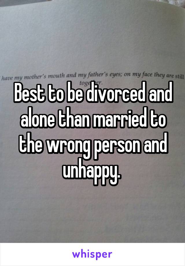 Best to be divorced and alone than married to the wrong person and unhappy. 
