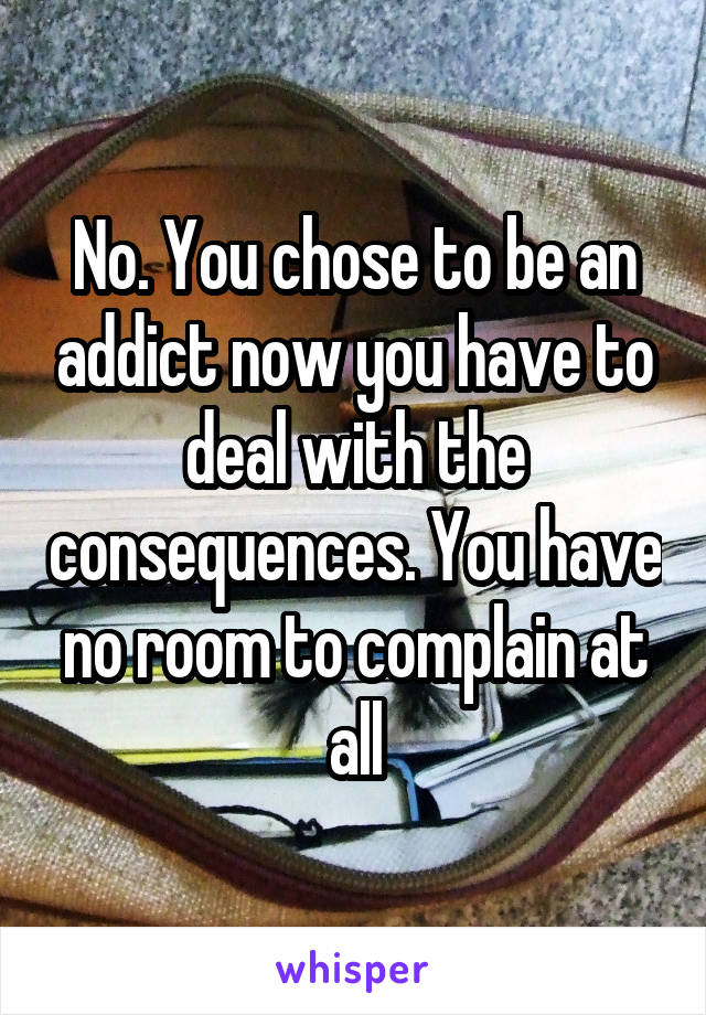 No. You chose to be an addict now you have to deal with the consequences. You have no room to complain at all