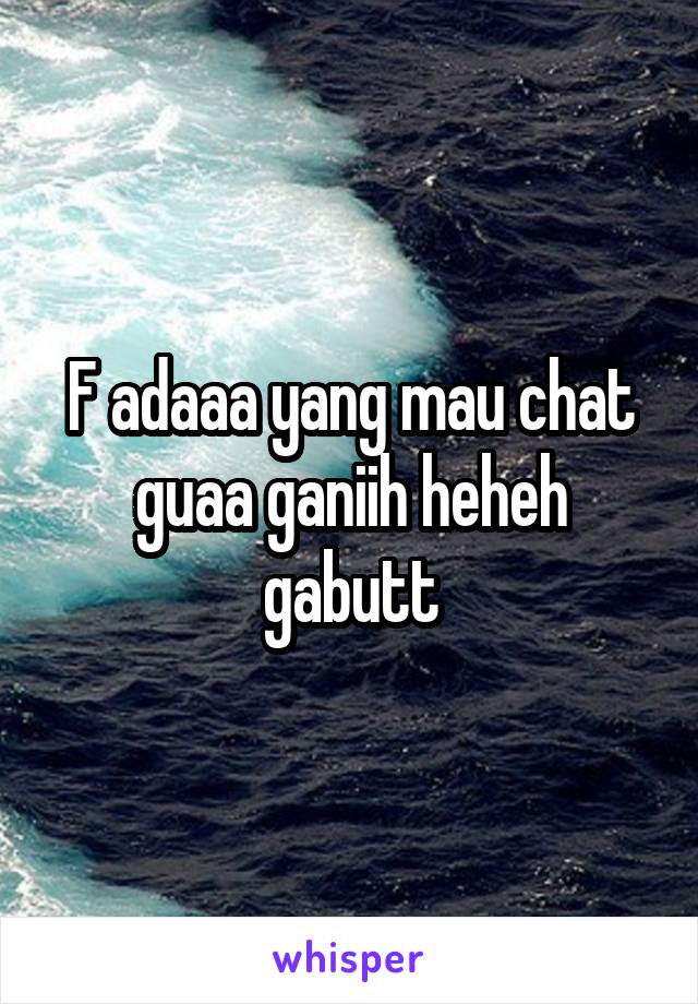 F adaaa yang mau chat guaa ganiih heheh gabutt