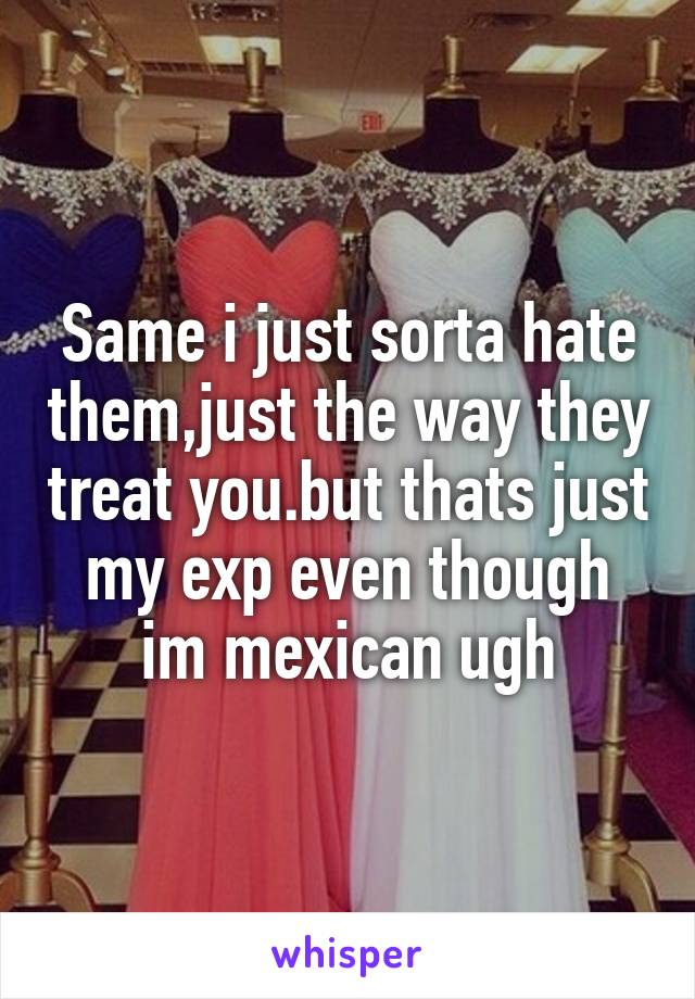 Same i just sorta hate them,just the way they treat you.but thats just my exp even though im mexican ugh