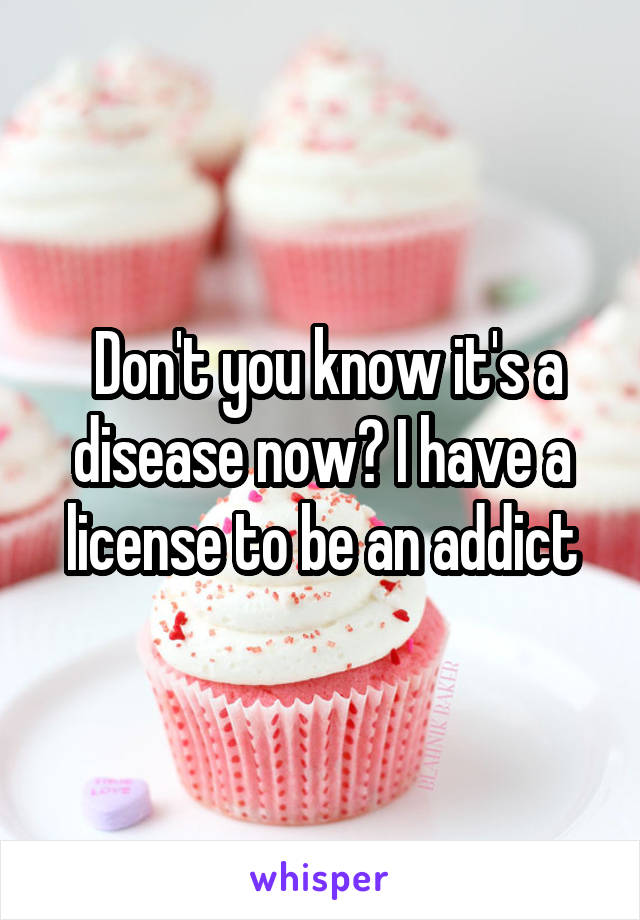  Don't you know it's a disease now? I have a license to be an addict