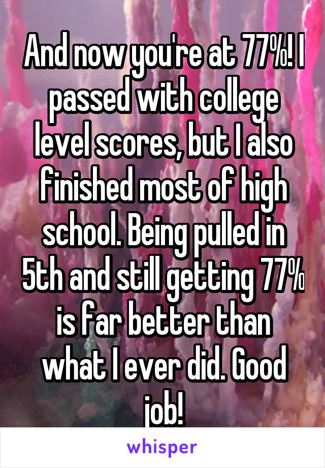 And now you're at 77%! I passed with college level scores, but I also finished most of high school. Being pulled in 5th and still getting 77% is far better than what I ever did. Good job!