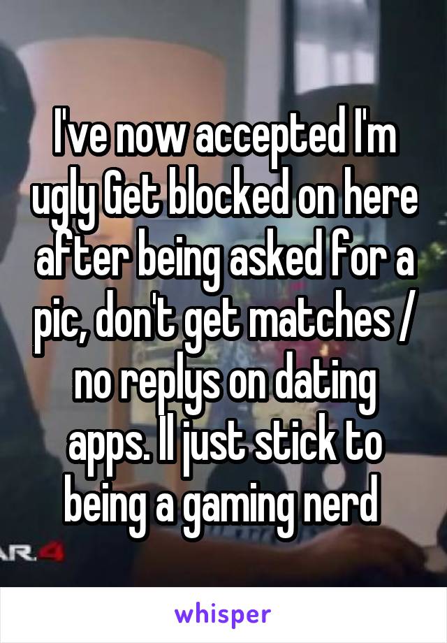 I've now accepted I'm ugly Get blocked on here after being asked for a pic, don't get matches / no replys on dating apps. Il just stick to being a gaming nerd 