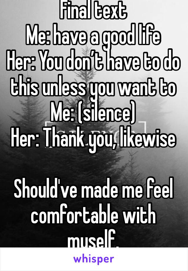 Final text 
Me: have a good life
Her: You don’t have to do this unless you want to
Me: (silence) 
Her: Thank you, likewise 

Should've made me feel comfortable with myself. 