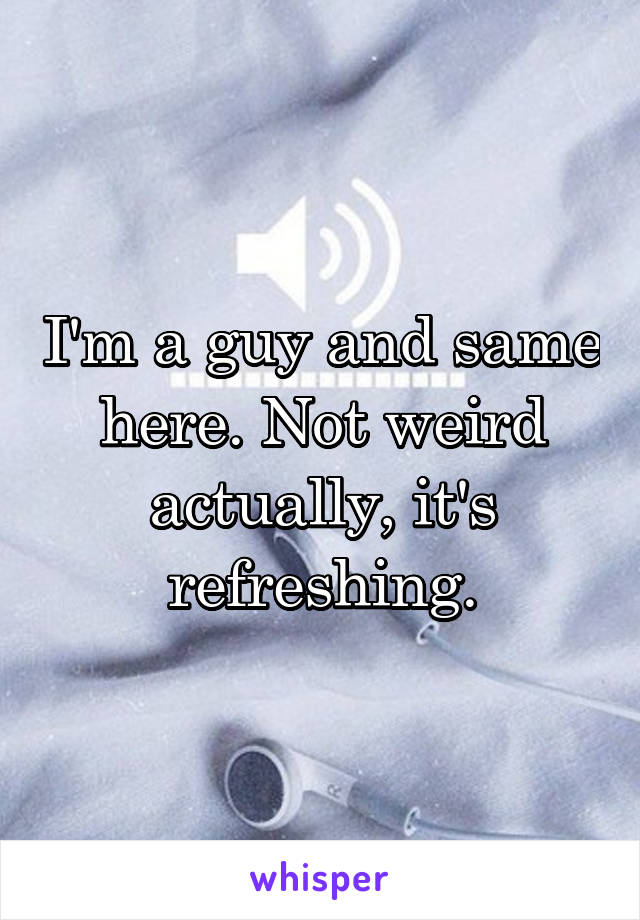 I'm a guy and same here. Not weird actually, it's refreshing.