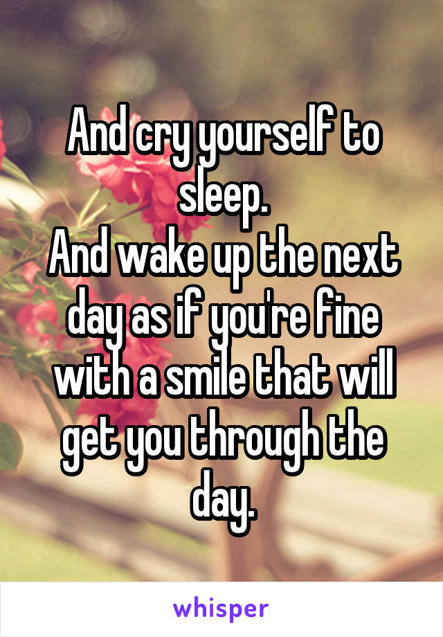 And cry yourself to sleep.
And wake up the next day as if you're fine with a smile that will get you through the day.