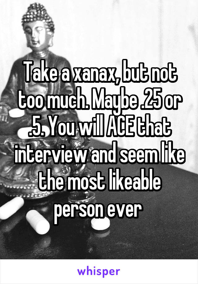 Take a xanax, but not too much. Maybe .25 or .5. You will ACE that interview and seem like the most likeable person ever 