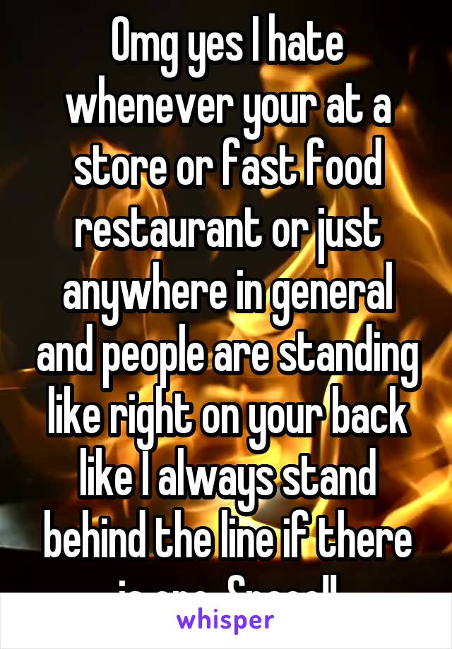 Omg yes I hate whenever your at a store or fast food restaurant or just anywhere in general and people are standing like right on your back like I always stand behind the line if there is one. Space!!