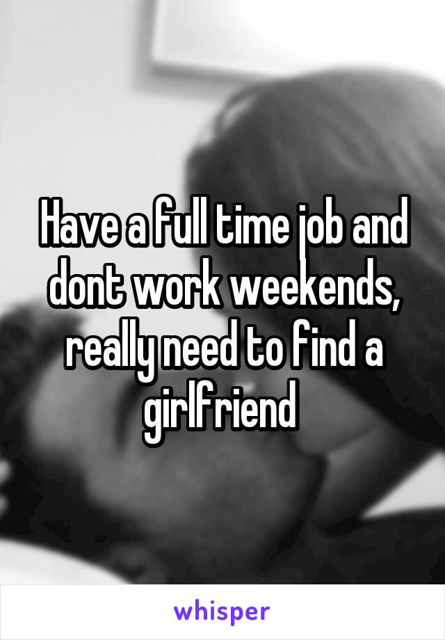 Have a full time job and dont work weekends, really need to find a girlfriend 