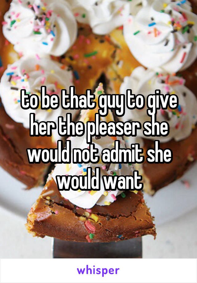 to be that guy to give her the pleaser she would not admit she would want