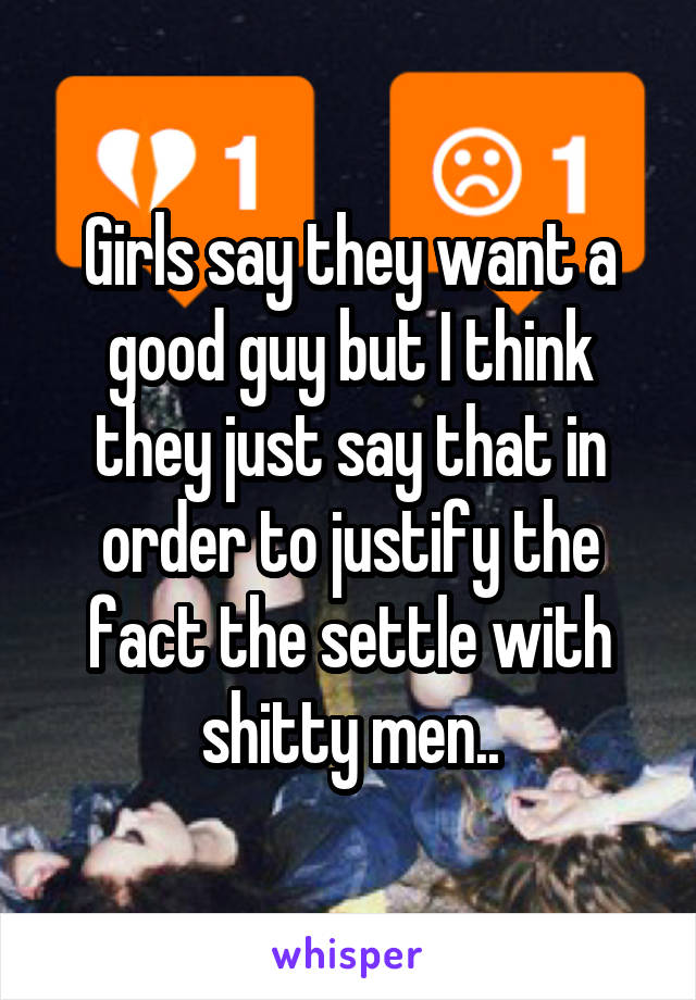 Girls say they want a good guy but I think they just say that in order to justify the fact the settle with shitty men..