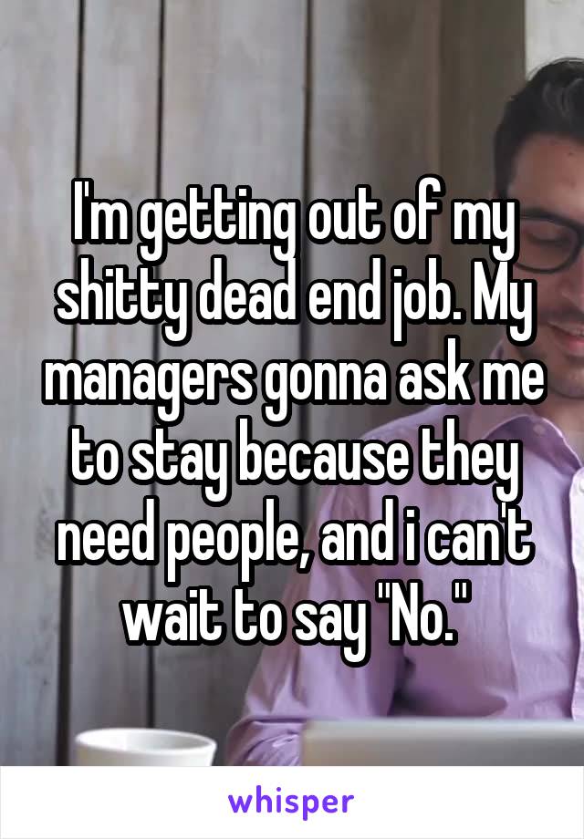 I'm getting out of my shitty dead end job. My managers gonna ask me to stay because they need people, and i can't wait to say "No."