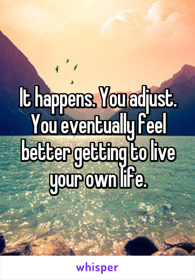 It happens. You adjust. You eventually feel better getting to live your own life.