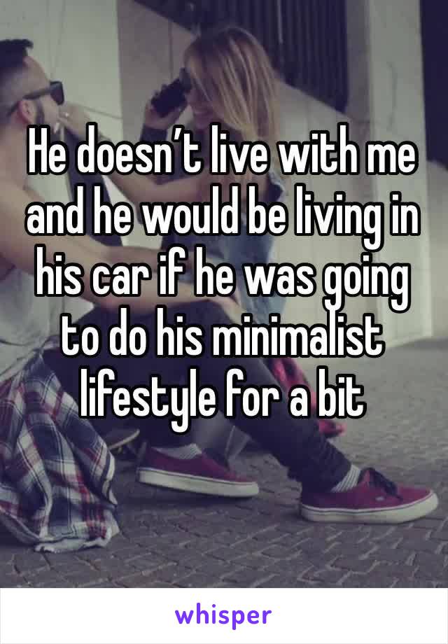 He doesn’t live with me and he would be living in his car if he was going to do his minimalist lifestyle for a bit 