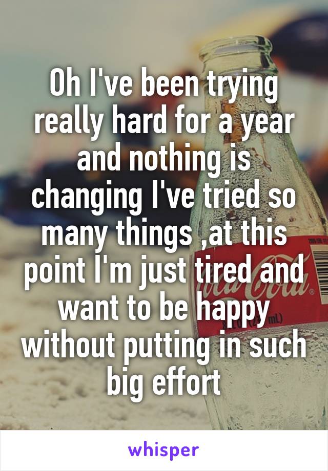 Oh I've been trying really hard for a year and nothing is changing I've tried so many things ,at this point I'm just tired and want to be happy without putting in such big effort