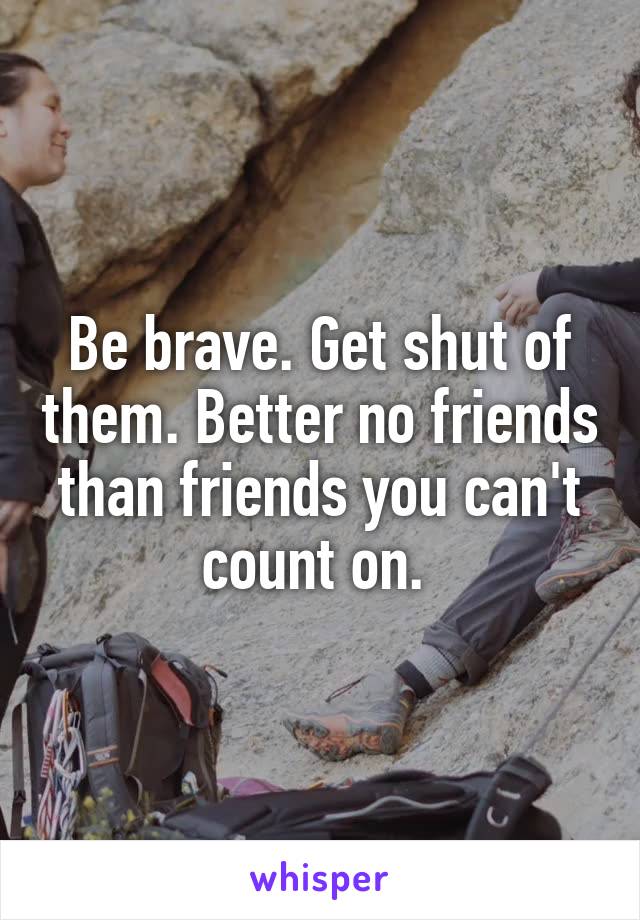 Be brave. Get shut of them. Better no friends than friends you can't count on. 