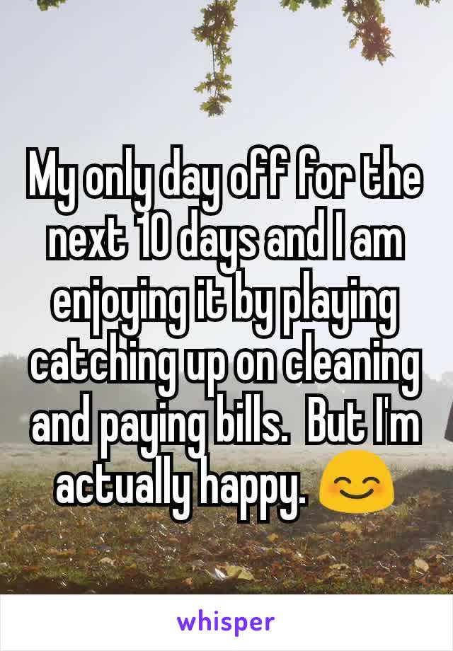 My only day off for the next 10 days and I am enjoying it by playing catching up on cleaning and paying bills.  But I'm actually happy. 😊