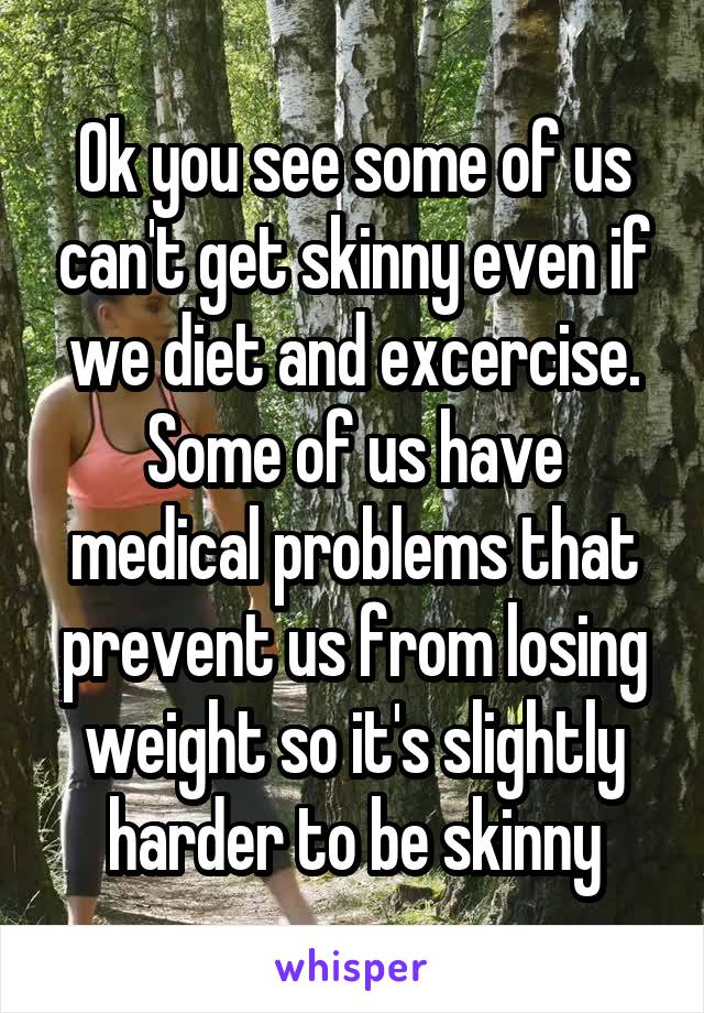 Ok you see some of us can't get skinny even if we diet and excercise. Some of us have medical problems that prevent us from losing weight so it's slightly harder to be skinny