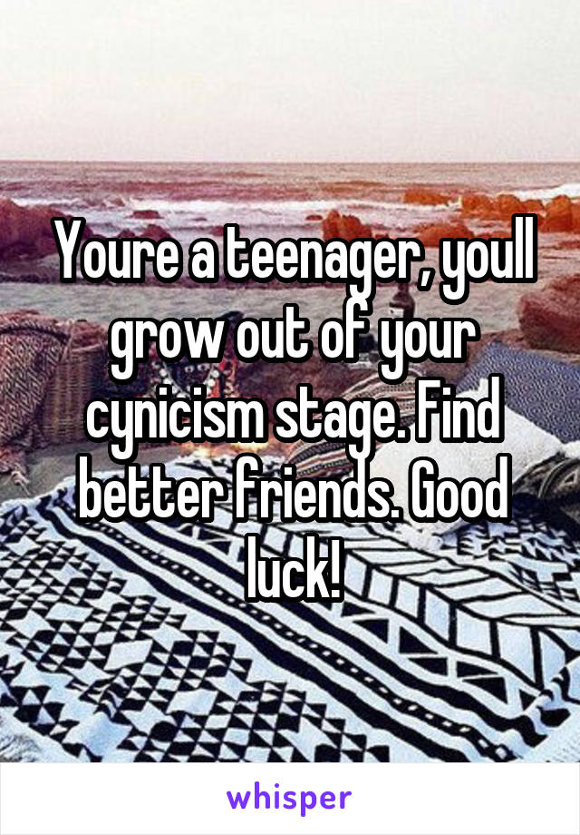 Youre a teenager, youll grow out of your cynicism stage. Find better friends. Good luck!