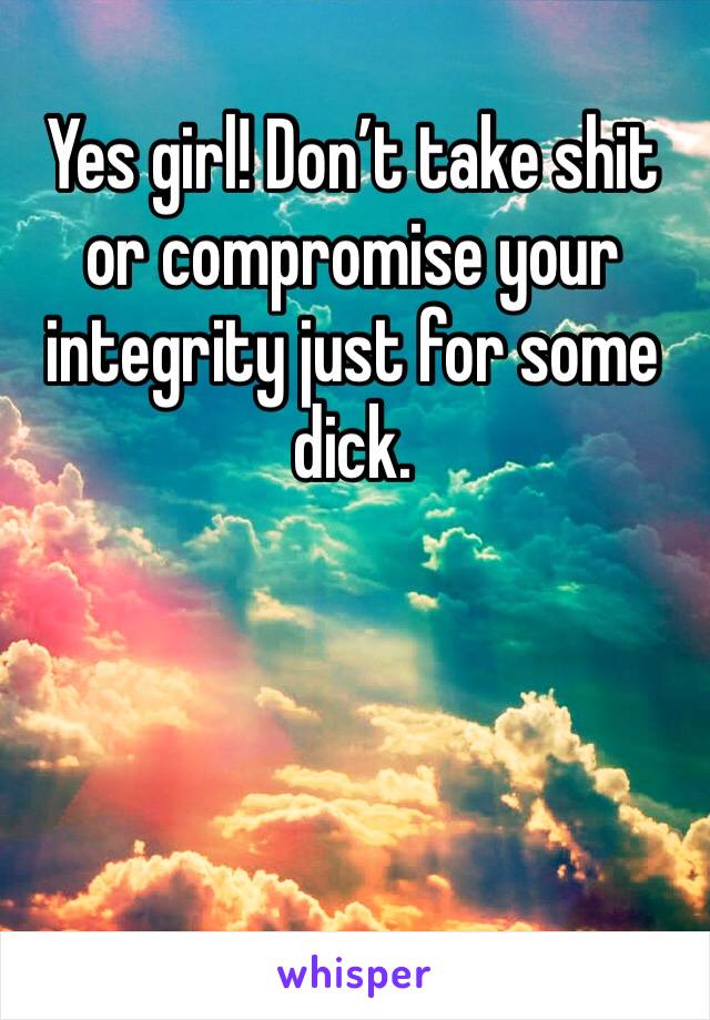 Yes girl! Don’t take shit or compromise your integrity just for some dick.