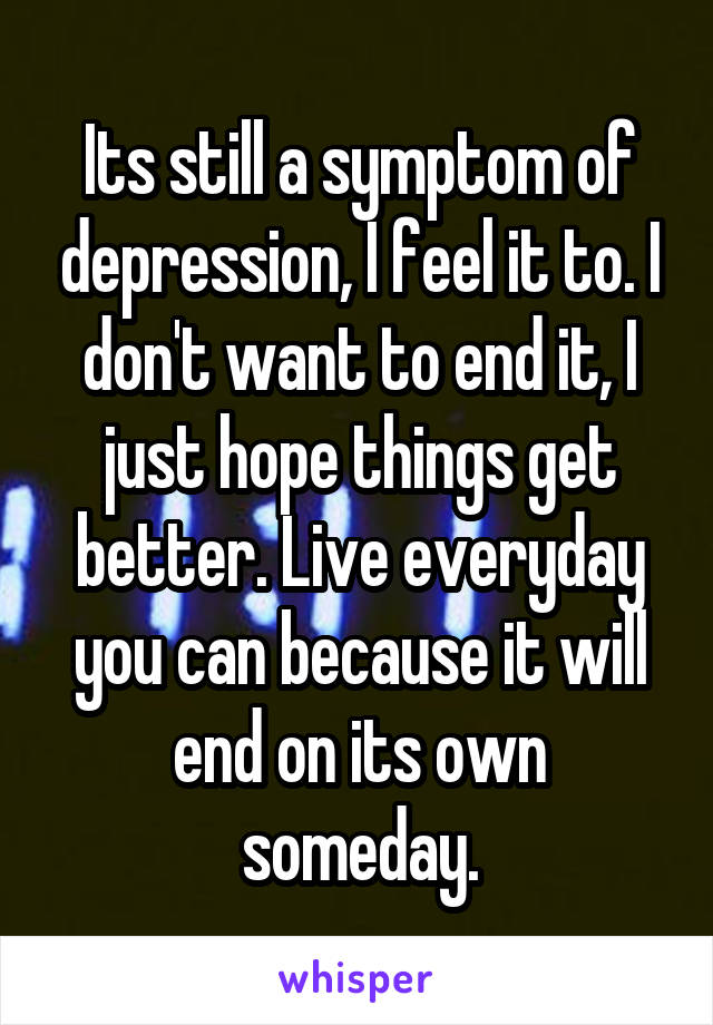 Its still a symptom of depression, I feel it to. I don't want to end it, I just hope things get better. Live everyday you can because it will end on its own someday.