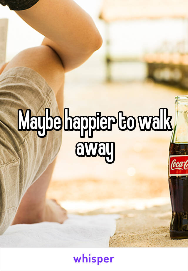 Maybe happier to walk away