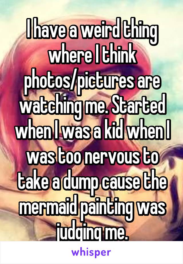 I have a weird thing where I think photos/pictures are watching me. Started when I was a kid when I was too nervous to take a dump cause the mermaid painting was judging me.