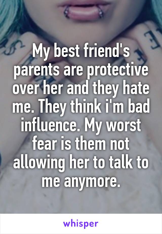 My best friend's parents are protective over her and they hate me. They think i'm bad influence. My worst fear is them not allowing her to talk to me anymore.