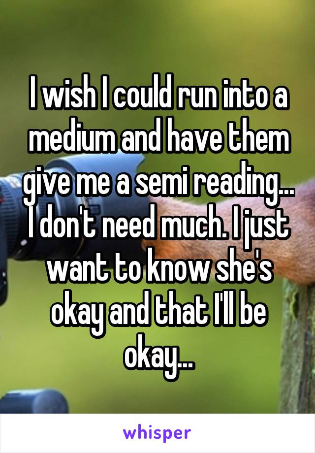 I wish I could run into a medium and have them give me a semi reading... I don't need much. I just want to know she's okay and that I'll be okay...