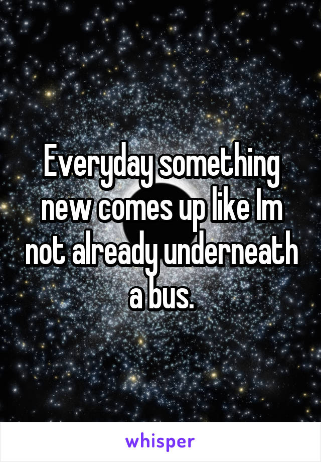 Everyday something new comes up like Im not already underneath a bus.