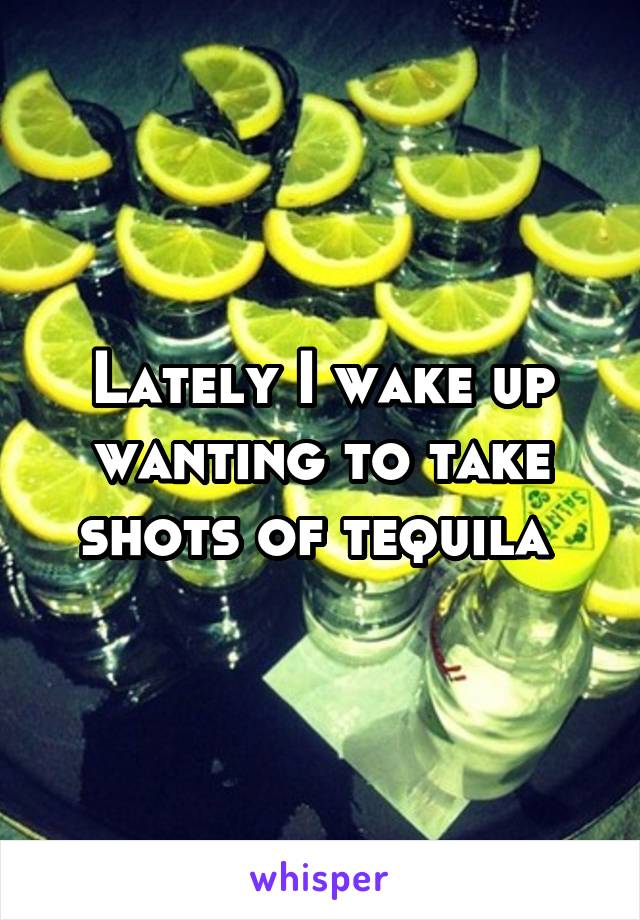 Lately I wake up wanting to take shots of tequila 