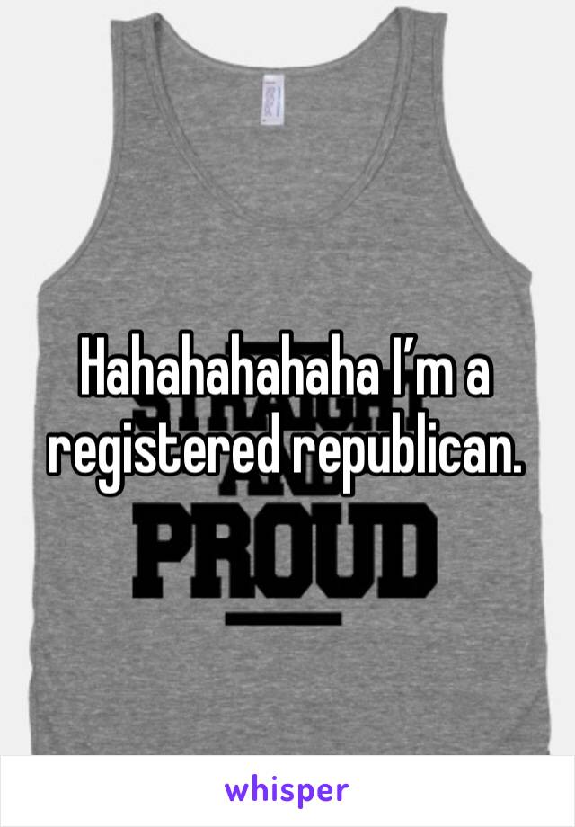 Hahahahahaha I’m a registered republican. 