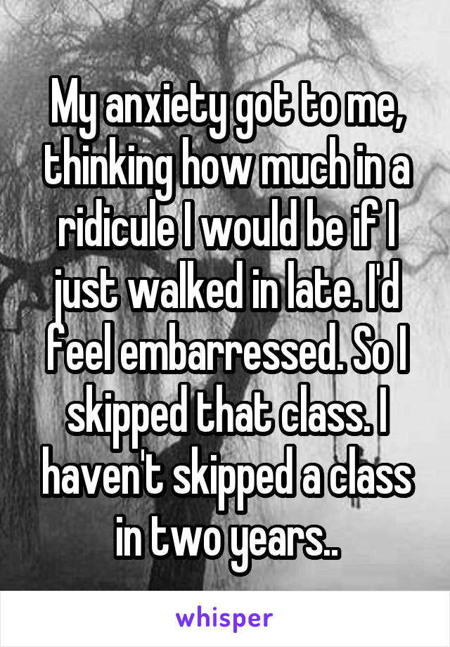 My anxiety got to me, thinking how much in a ridicule I would be if I just walked in late. I'd feel embarressed. So I skipped that class. I haven't skipped a class in two years..