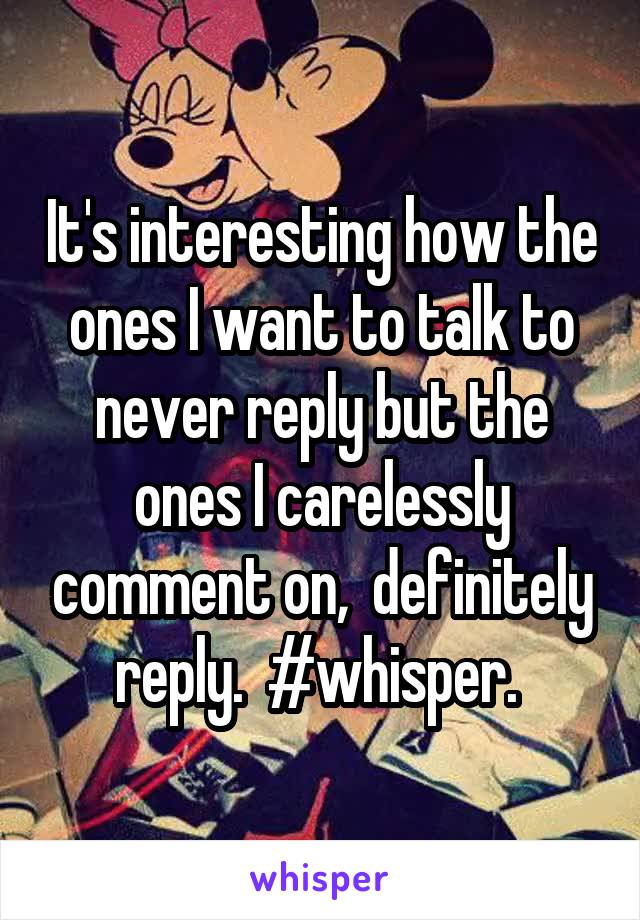 It's interesting how the ones I want to talk to never reply but the ones I carelessly comment on,  definitely reply.  #whisper. 