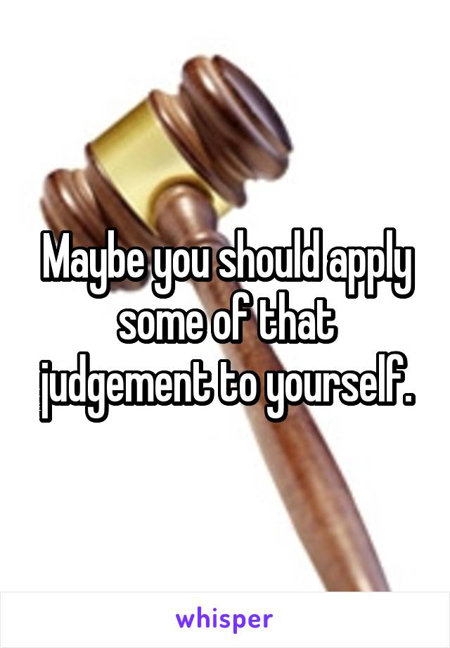 Maybe you should apply some of that judgement to yourself.