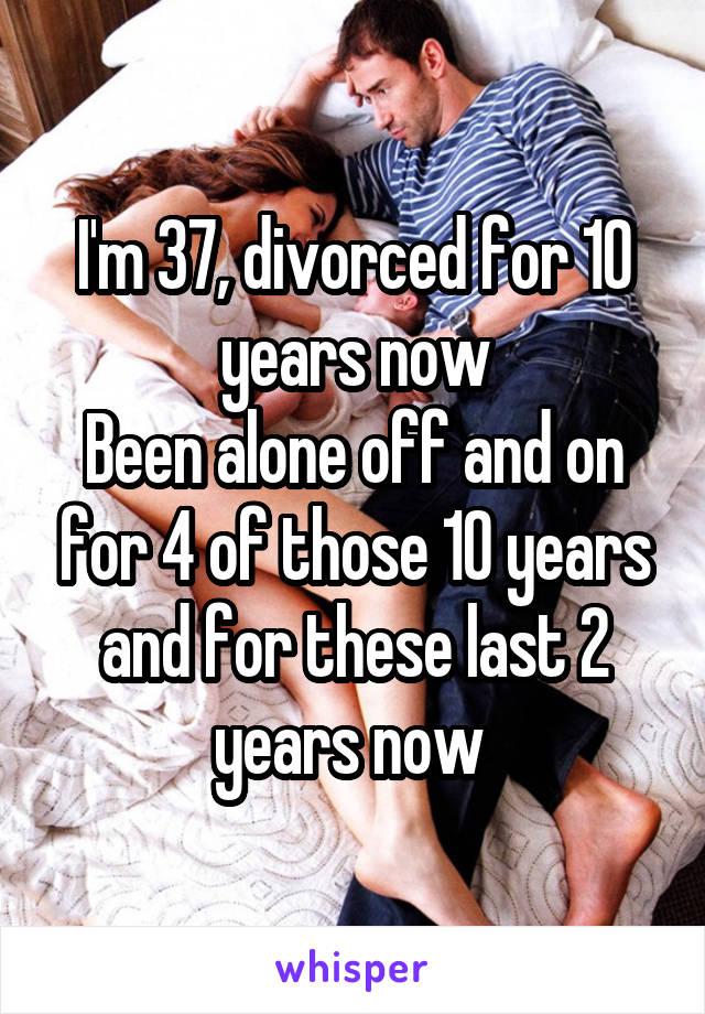 I'm 37, divorced for 10 years now
Been alone off and on for 4 of those 10 years and for these last 2 years now 