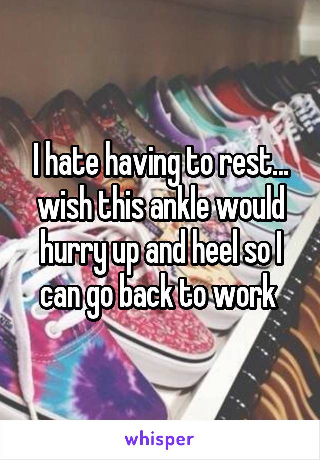 I hate having to rest... wish this ankle would hurry up and heel so I can go back to work 