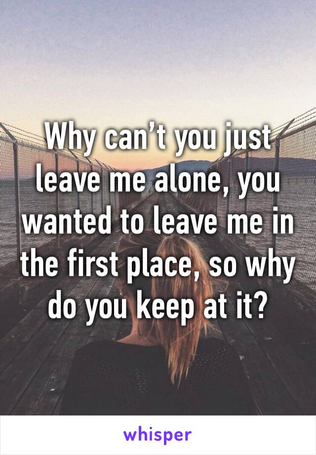 Why can’t you just leave me alone, you wanted to leave me in the first place, so why do you keep at it?