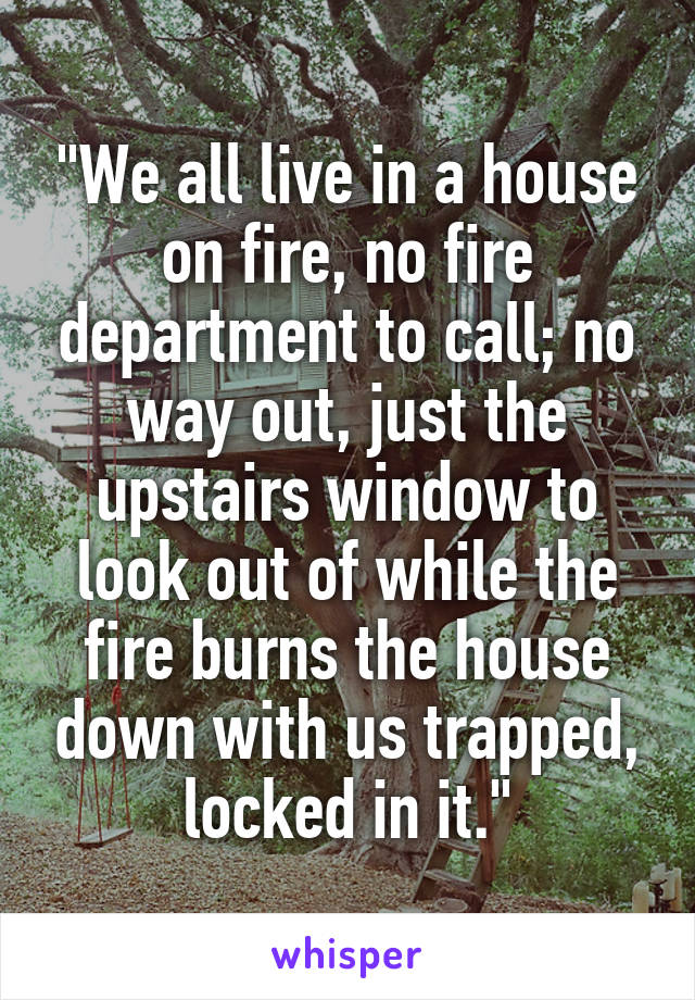 "We all live in a house on fire, no fire department to call; no way out, just the upstairs window to look out of while the fire burns the house down with us trapped, locked in it."