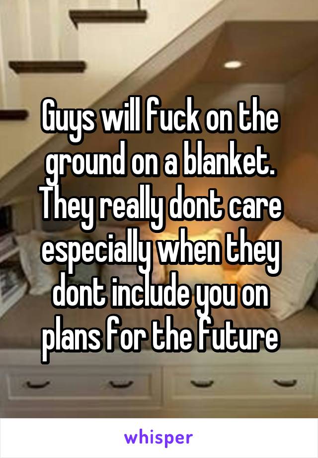 Guys will fuck on the ground on a blanket. They really dont care especially when they dont include you on plans for the future