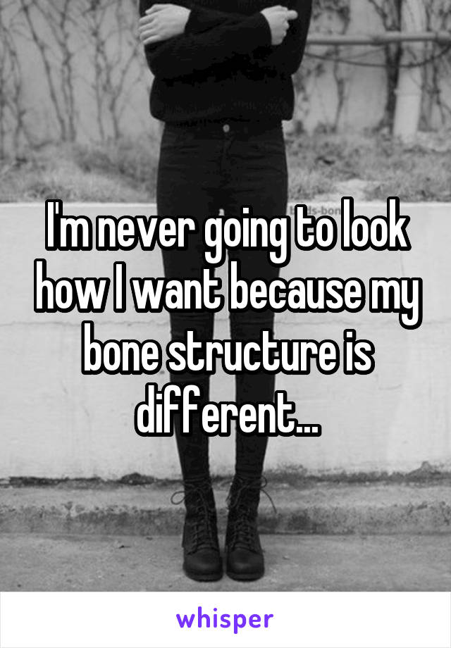 I'm never going to look how I want because my bone structure is different...