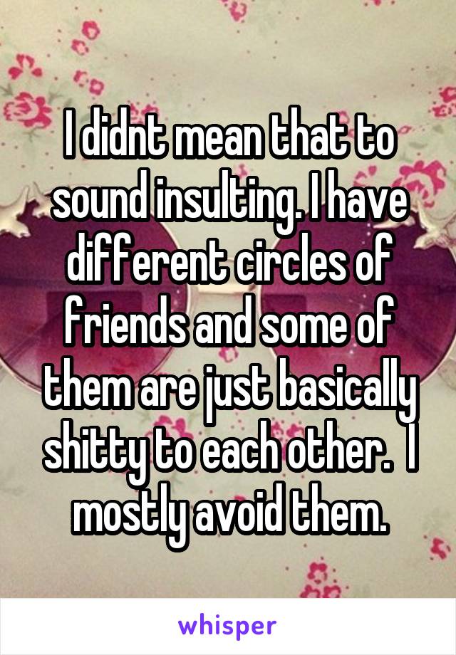 I didnt mean that to sound insulting. I have different circles of friends and some of them are just basically shitty to each other.  I mostly avoid them.