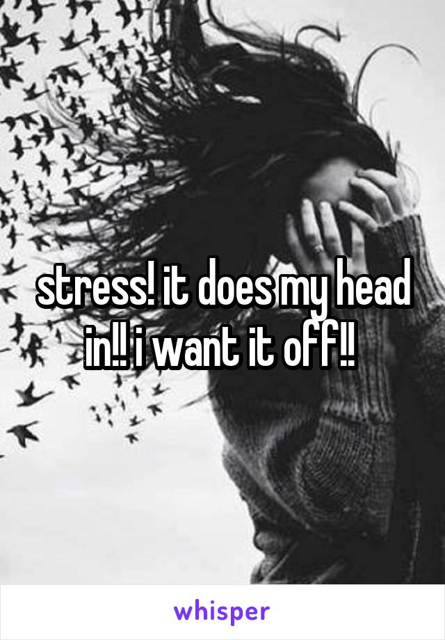 stress! it does my head in!! i want it off!! 