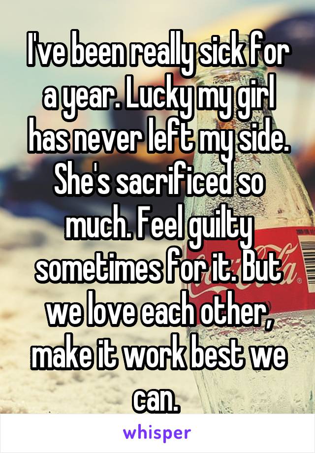 I've been really sick for a year. Lucky my girl has never left my side. She's sacrificed so much. Feel guilty sometimes for it. But we love each other, make it work best we can. 