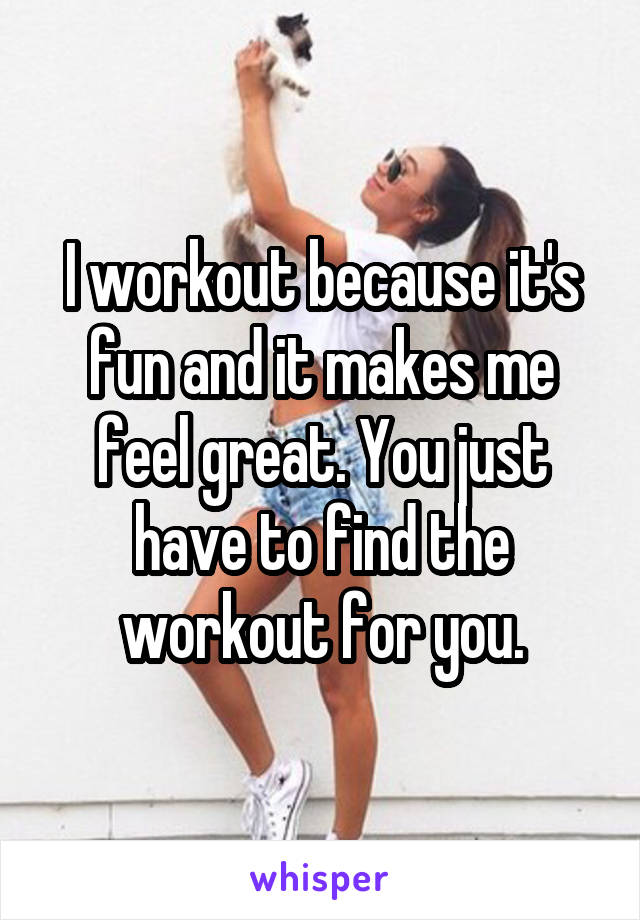 I workout because it's fun and it makes me feel great. You just have to find the workout for you.