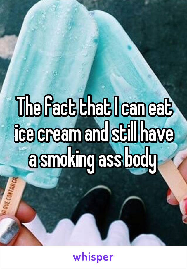 The fact that I can eat ice cream and still have a smoking ass body 