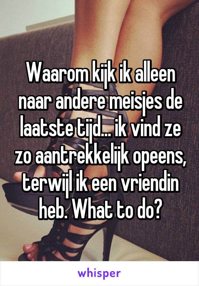 Waarom kijk ik alleen naar andere meisjes de laatste tijd... ik vind ze zo aantrekkelijk opeens, terwijl ik een vriendin heb. What to do?