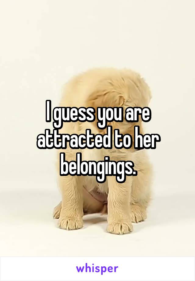 I guess you are attracted to her belongings.