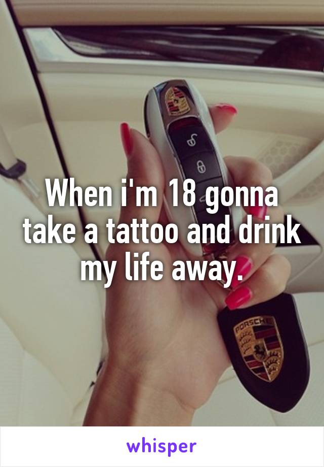 When i'm 18 gonna take a tattoo and drink my life away.