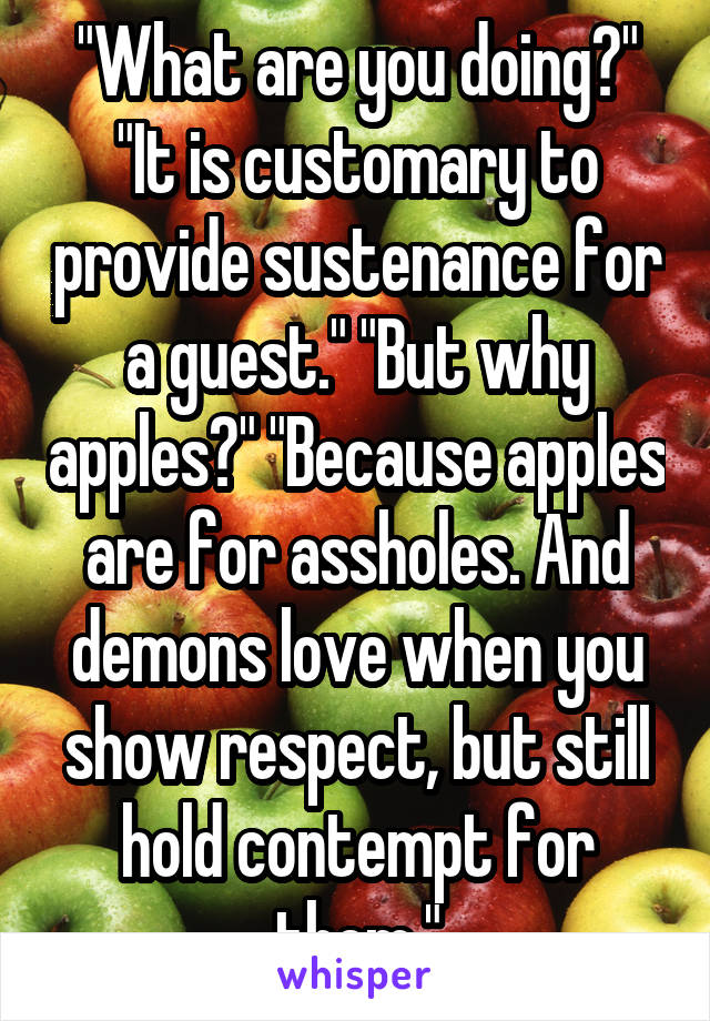 "What are you doing?"
"It is customary to provide sustenance for a guest." "But why apples?" "Because apples are for assholes. And demons love when you show respect, but still hold contempt for them."